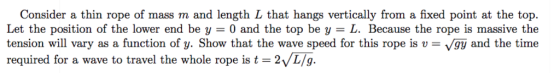 Consider a thin rope of mass m and length L that hangs vertically from a fixed point at the top. Let the position of the lower end be y = 0 and the top be y = L. Because the rope is massive the tension will vary as a function of y. Show that the wave speed for this rope is v-vgy and the time required for a wave to travel the whole rope is t = 2