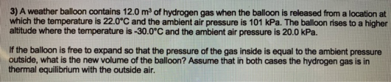 3) A weather balloon contains 12.0 m2 of hydrogen gas when the balloon is released from a location at which the temperature i