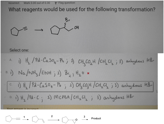 Incorrect Mark 0.00 out of 0.30 P Flag question What reagents would be used for the following transformation? Select one: ^ )