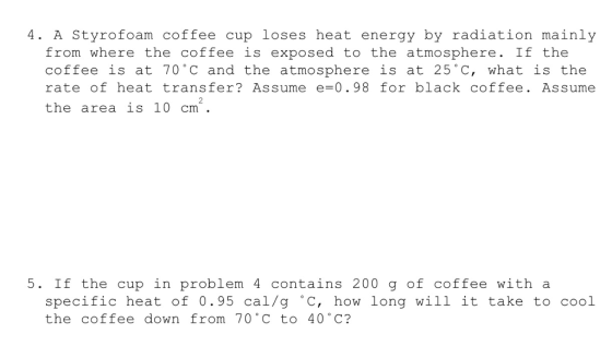 4. A Styrofoam coffee cup loses heat energy by radiation mainly from where the coffee is exposed to the atmosphere. If the coffee is at 70 c and the atmosphere is at 25 C, what is the rate of heat transfer? Assume e-0.98 for black coffee. Assume the area is 10 cm 5. If the cup in problem 4 contains 200 g of coffee with a specific heat of 0.95 cal/g °C, how long will it take to cool the coffee down from 70 C to 40 C?