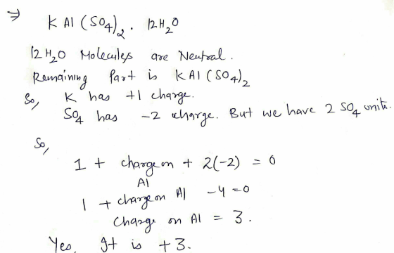 » KAI (S04), 12H2O 12 H₂O Molecules are Neutral. Remaining part is KAI(SO4)2 So, K has tl charge. So has -2 charge. But we