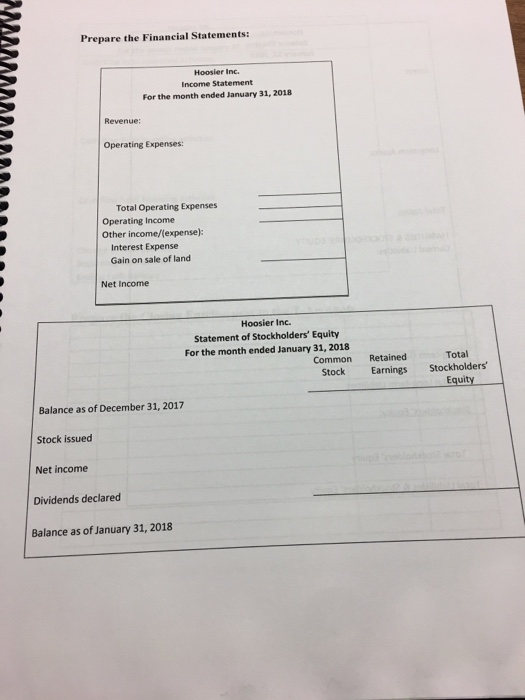 Prepare the Financial Statements: Hoosier Inc. Income Statement For the month ended January 31, 2018 Revenue: Operating Expenses: Total Operating Expenses Operating Income Other income/(expense): Interest Expense Gain on sale of land Net Income Hoosier Inc. Statement of Stockholders Equity For the month ended January 31, 2018 Common Retained Total Stock Earnings Stockholders Equity Balance as of December 31, 2017 Stock issued Net income Dividends declared Balance as of January 31, 2018