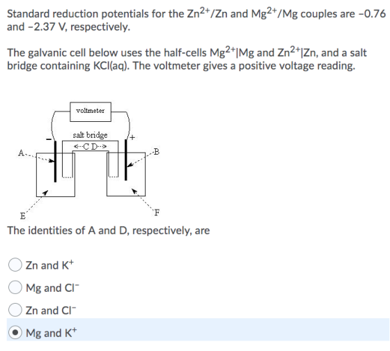 Standard reduction potentials for the Zn2+/Zn and Mg2+/Mg couples are -0.76 and -2.37 V, respectively. The galvanic cell belo