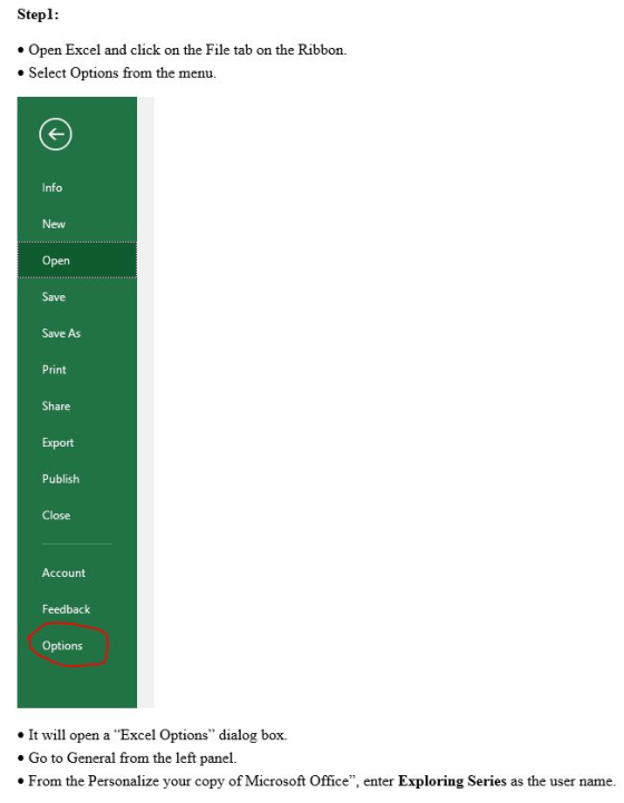 Stepl Open Excel and click on the File tab on the Ribbon. Select Options from the menu nfo New Open Save Save As Print Share Export Publish Close Account Feedback Options . It will open a Excel Options dialog box. . Go to General from the left panel. * From the Personalize your copy of Microsoft Office, enter Exploring Series as the user name