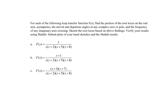 For each of the following loop transfer function F(s), find the portion of the root locus on the real axis, asymptotes, the arrival and departure angles at any complex zero or pole, and the frequency of any imaginary-axis crossing. Sketch the root locus based on above findings. Verify your results using Matlab. Submit plots of your hand sketches and the Matlab results. a. F(s) s(s + 2)(s+5 s+8) s +1 b, F(s) =- s(s + 2)(s +5)(s +8) c. F(s)-(s+s+7) s(s+2)(s+5) (s +8)