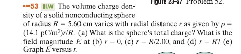 Figure 23-37 Problem 2. 53 ILW The volume charge den- sity of a solid nonconducting sphere of radius R 5.60 cm varies with radial distance as given by p- (14.1 pC/m3)r/R. (a) What is the spheres total charge? What is the field magnitude E at (b) 0, (c) r R/2.00, and (d) r R? (e) Graph E versusn