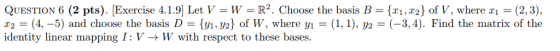 QUESTION 6 (2 pts). Exercise 4.1.9 Let V = W = R2 . choose the basis B = {x1,x2} of V, where x1 = (2,3), T2 (4,-5) and choose the basis D {yi,Y2} of W, where yi = (1, 1), уг-(-3,4). Find the matrix of the identity linear mapping I: V - W with respect to these bases.