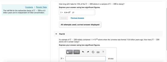 How long will it take for 10% of the U-238 atoms in a sample of U-238 to decay? Express your answer using two significant figures Constants| Periodic Table The half-life for the radioactive decay of U - 238 is 4.5 billion years and is independent of initial concentration. t- 6.8x108 yr All attempts used; correct answer displayed Part B If a sample of U 238 initially contained 1.1x1018 atoms when the universe was formed 13.8 billion years ago, how many U -238 atoms will it contain today? Express your answer using two significant figures. atoms