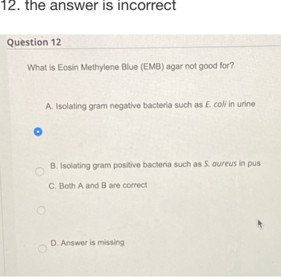 12. the answer is incorrect Question 12 What is Eosin Methylene Blue (EMB) agar not good for? A. Isolating gram negative bact