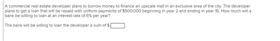 A commercial real estate developer plans to borrow money to finance an upscale mall in an exclusive area of the city. The developer plans to get a loan that will be repaid with uniform payments of $500,000 beginning in year 2 and ending in year 16. How much will a bank be willing to loan at an interest rate of 6% per year? The bank will be willing to loan the developer a sum of$