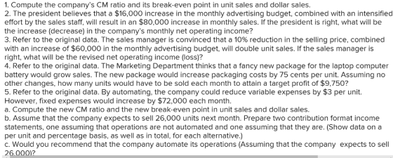 1. Compute the companys CM ratio and its break-even point in unit sales and dollar sales 2. The president believes that a $16,000 increase in the monthly advertising budget, combined with an intensified effort by the sales staff, will result in an $80,000 increase in monthly sales. If the president is right, what will be the increase (decrease) in the companys monthly net operating income? 3. Refer to the original data. The sales manager is convinced that a 10% reduction in the selling price, combined with an increase of $60,000 in the monthly advertising budget, will double unit sales. If the sales manager is right, what will be the revised net operating income (loss)? 4. Refer to the original data. The Marketing Department thinks that a fancy new package for the laptop computer battery would grow sales. The new package would increase packaging costs by 75 cents per unit. Assuming no other changes, how many units would have to be sold each month to attain a target profit of $9,750? 5. Refer to the original data. By automating, the company could reduce variable expenses by $3 per unit. However, fixed expenses would increase by $72,000 each month a. Compute the new CM ratio and the new break-even point in unit sales and dollar sales b. Assume that the company expects to sell 26,000 units next month. Prepare two contribution format income statements, one assuming that operations are not automated and one assuming that they are. (Show data ona per unit and percentage basis, as well as in total, for each alternative.) c. Would you recommend that the company automate its operations (Assuming that the company expects to sell 26.000?