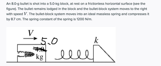 An 8.0-9 bullet is shot into a 5.0-kg block, at rest on a frictionless horizontal surface (see the figure). The bullet remain