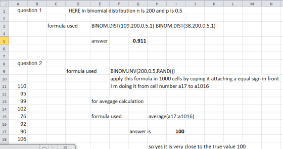 1 question 1 HERE in binomial distribution n is 200 and p is 0.5 formula used BINOM.DIST(109,200,0.5,1)-BINOM.DIST(38,200,0.5,1) 4 answer 0.911 8 question 2 9 10 11 110 formula used BINOM.INV(200,0.5,RAND)) apply this formula in 1000 cells by coping it attaching a equal sign in front I m doing it from cell number a17 to a1016 95 for avegage calculation 13 14 102 15 16 17 18 106 76 92 90 formula used average(a17:a1016) answer is 100 so yes it is very close to the true value 100
