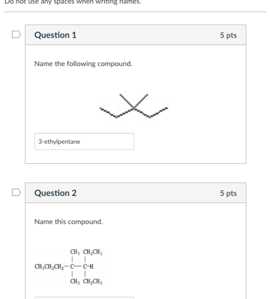 Do not use any spaces Wheh witing names. DQuestion 1 5 pts Name the following compound. 3-ethylpentane Question 2 5 pts Name this compound. CH3 CH2CH CH3CH2CH2 C CtH CH3 CH2CH3