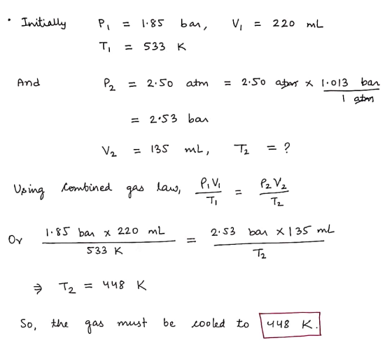 Initially Pi 1.85 bar, Vi 220 ml Ti = 533 K And P2 = 2.50 atm 2:50 atars x 1.013 bar I atm = 2.53 bar V2 135 mL, Tz = ? Using
