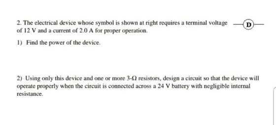 2. The electrical device whose symbol is shown at right requires a terminal voltage D of 12 V and a current of 2.0 A for proper operation. 1) Find the power of the device. 2) Using only this device and one or more 3-Q resistors, design a circuit so that the device will operate properly when the circuit is connected across a 24 V battery with negligible internal resistance