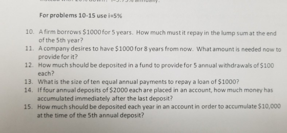 776 amuay For problems 10-15 use i:5% 10. A firm borrows $1000 for 5 years. How much must it repay in the lump sum at the end 11. A company desires to have $1000 for 8 years from now. What amount is needed now to 12. How much should be deposited in a fund to provide for 5 annual withdrawals of $100 13. What is the size of ten equal annual payments to repay a loan of $1000? of the 5th year? provide for it? each? 14. Iffour annual deposits of $2000 each are placed in an account, how much money has accumulated immediately after the last deposit? How much should be deposited each year in an account in order to accumulate $10,000 at the time of the 5th annual deposit? 15.