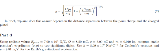 21-3/2 Eplate ng ng In brief, explain: does this answer depend on the distance separation between the point charge and the charged plate? Part d Using realistic values Elate-7.00 x 104 N/C, Q = 8.50 mC, q = 3.00 μC and m = 0.010 kg, compute stable positions coordinates (x, y) to two significant digits. Use k 8.99 x 10 NIm for Coulombs constant and = 9.81 m/s2 for the Earths gravitational acceleration.