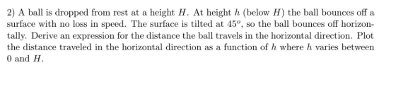 2) A ball is dropped from rest at a height H. At height h (below H) the ball bounces off a surface with no loss in speed. The