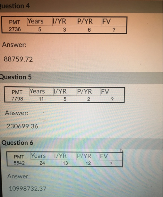 uestion 4 PMT Years I/P/YR FV YR 3 2736 Answer: 88759.72 Question 5 5 6 PMT Years I/YR P/YR FV 7798 5 2 Answer: 230699.36 Question 6 PMT Years I/YR P/YR FV 5542 24 13 12 2 Answer: 10998732.37