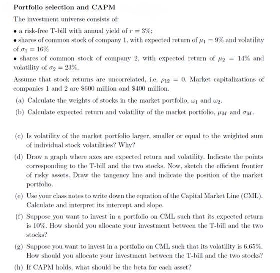 Portfolio selection and CAPM The investment universe consists of: . a risk-free T-bill with annual yield of r = 3%; . shares of common stock of company 1, with expected return of 111 9% and volatility ofơ1-16% · shares of common stock of company 2, with expected return of ,12 = 14% and volatility of σ2-23%. Assume that stock returns are uncorrelated. IL. ρ12-0. Market capitalizations of companies 1 and 2 are $600 million and $400 million. (a) Calculate the weights of stocks in the market portfolio, w and w2 (b) Calculate expected return and volatility of the market portfolio. ,411 and σΜ (c) Is volatilty of the market portfolio larger, smaller or equal to the weighted sum of individual stock volatilities? Why? (d) Draw a graph where axes are expected return and volatility. Indicate the points corresponding to the T-bill and the two stocks. Now, sketch the efficient frontier of risky assets. Draw the tangency line and indicate the position of the market portfolio (e) Use your class notes to write down the equation of the Capital Market Line (CML) Calculate and interpret its intercept and slope (f) Suppose you want to invest in a portfolio on CML such that its expected return is 10%. How should you allocate your investment between the T-bill and the two stocks? (g) Suppose you want to invest in a portfolio on CML such that its volatility is 6.65%. How should you allocate your investment between the T-bill and the two stocks? (h) If CAPM holds, what should be the beta for each asset?