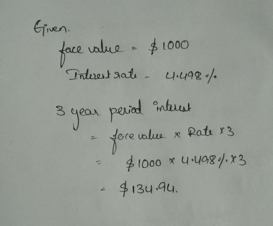 Given. face value - $1000 Interest rate - 4.498% 3 year period interest - face value & Rate x3 - $1000 x 4•49807.83 - $134.94