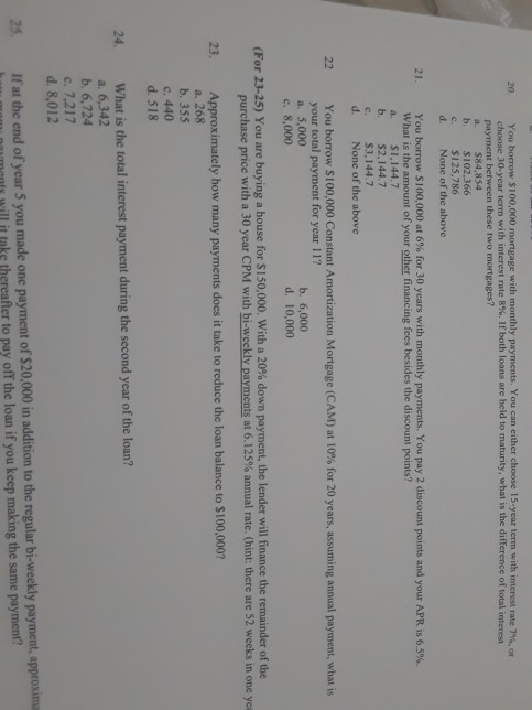 20. You borrow S 100,000 mortgage with monthly payments. You can either choose 15-year term with interest rate 7%, or choose 30-year term with interest nte 8% 1f both loans are held to maturity, what is the difference of total interest payment between these two mortgages? a. $84,854 b. $102.366 $125.786 d. None of the above 21 You borrow si 10,000 at 6% for 30 years with monthly payments. You pay 2 discount points and your APR is 65% What is the amount of your other financing fees besides the discount points? a. SI,144.7 b. $2,144.7 c. $3,144.7 d. None of the above 22 You borrow $ 100,000 Constant Amortization Mortgage (CAM) at 10% for 20 years, assuming annual payment, what is your total payment for year 11? a. 5,000 b. 6,000 d. 10,000 e. 8,000 (For 23-25) You are buying a house for s 150,000 with a 20% down payment, the lender will finance the remainder of the purchase pnce with a 30 year CPM with bi weekly payments at 6.125% annual rate. (hint: there are 52 weeks in one yes ximately how many payments does it take to reduce the loan balance to $100,000 a. 268 b. 355 c. 440 d. 518 24 What is the total interest payment during the second year of the loan? a. 6,342 b. 6,724 c. 7.217 d. 8,012 25. Ifat the end of year 5 you made one payment of $20,000 in aition to the regular bi-weekly payment, approxin menty will it taks thereafter to pay off the loan if you keep making the same payment?