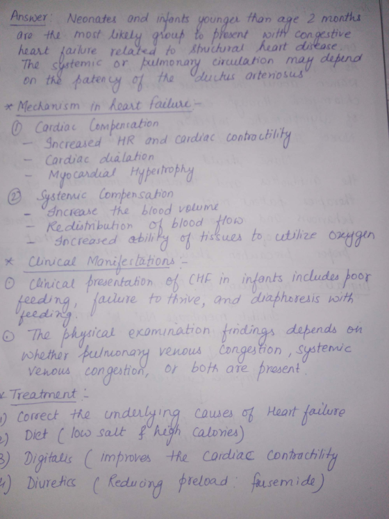 Answer: Neonatu 0nd in ants younga than age 2 month are the most lukely ouh to pYesent oit con gestive heart ailure re The sstemic or pulmonay crculation may depend on th2 个aten job tha (audus aite no sus * Mechani sm fn heat failute- ⓡ Cardiac Compensation -gncreased, HR and cardiac contro till Cardiac cha lation Systenic Compencation áncrease the blood volum Re dlism buth dncreased abili, on ot blood Ho tiskun to utilize 02-Han x Cunical Manilertations o conical resentuhon e ) CHE ịn infants includes poor ailure to thive, and duaphoresis poith hgical exomination eed ry dapends on whether puluonay venous Cngestion Systemic verous congeston, or both are prosent Treatment ) Corect the undrly e) Dict (loco salt uyh causes o Heat failure Calvnes ) )Digt improves He Cordliac contadhi Diurec Recduong preload fusenide