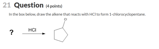 21 Question (4 points) In the box below, draw the alkene that reacts with HCl to form 1-chlorocyclopentane. ? HCI