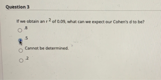 Question 3 If we obtain anr 2 of 0.09, what can we expect our Cohens d to be? .8 .5 Cannot be determined. 2 O
