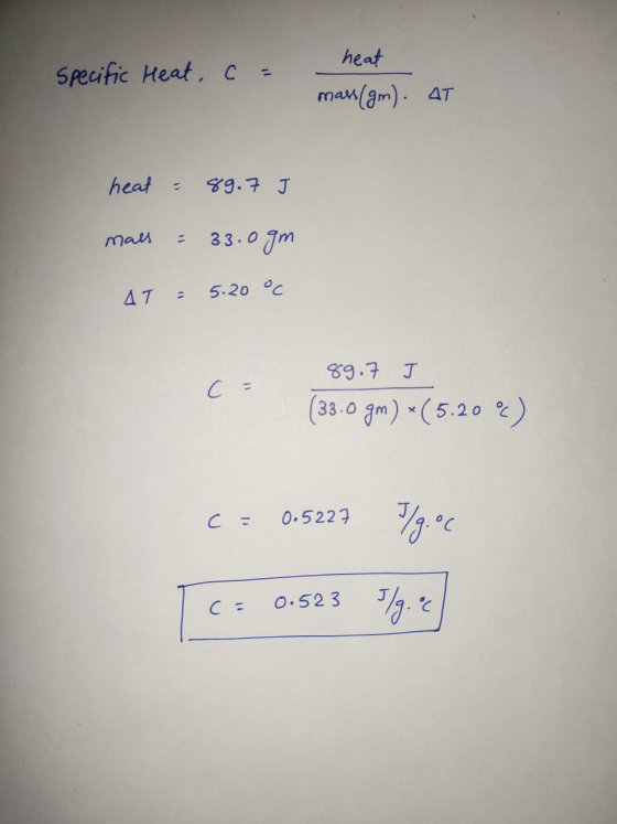 specific Heat, c = heat mass(gm). AT heat = 89.7 J mals = 33.0gm AT = 5.20 °C 89.7 I (33.0 gm) *(5.202) c = 0.5227 C= 0.5227