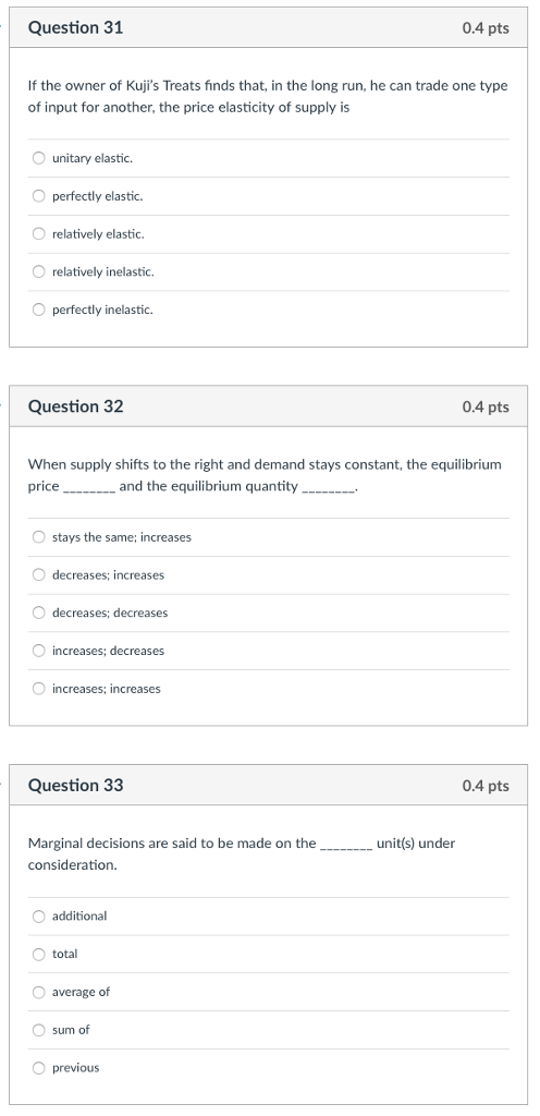 Question 31 0.4 pts If the owner of Kujis Treats finds that, in the long run, he can trade one type of input for another, the price elasticity of supply is O unitary elastic. O perfectly elastic. O relatively elastic. O relatively inelastic. O perfectly inelastic. Question 32 0.4 pts When supply shifts to the right and demand stays constant, the equilibrium stays the same; increases O decreases; increases decreases; decreases O increases; decreases increases: increases Question 33 0.4 pts Marginal decisions are said to be made on the consideration. unit(s) under O additional total O average of sum of O previous