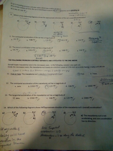 s traveling around a direudla rotary wthich has ra ot 100m certain intant of tme, the car is traveing at asperd n at a rate of 1.00 t h of the following diagrams shows the approsimate direction of the cars loweraln a) b) e) d) 9. The centripetal acceleration of the tar has a magnitude of 181m-2. b. 9.80 m a. c. 129 120. Cosio m e. 10 m 10. The overal acceleration of the car has a magnitude df al81%、 b.osiomr2- し29 ms2 d.980 mes, d 980 me THE FOLLOWING PROBLEM IS ENTIRELY SEPARATE AND UNRELATED TO THE ONE ABOVE Donald toasts macadamia nuts in his microwave oven. in the following, consider one such nut nside the mirowave aven, the macadamia nut travels at a constant speed of 2 50 em/s on a circle having a radlus of 5.00 em. 11. Inue or False: The macadamia nuts velocity is chenging with time Trueb. False 250cms 12. The centripetal acceleration of the macadamia nut has a magnitude of a zero b. 0500 m 125 d 980 m e. 0800 cm 13. The tangential acceleration of the macadamia nut has a magnitude of b. 0500 cm c. 980 m 2e. 0800 cm 14. Which of the following diagrams shows the approximate direction of the macadamia nuts (overall acceleration? a) d) e) The macadamia nut is not accelerating, and zero acceleration has no direction. hinge Tungente locity will have 3c rechen