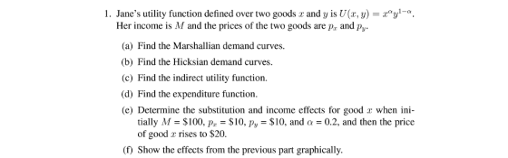 1. Janes utility function defined over two goods r and y is U(x, y)y-a Her income is M and the prices of the two goods are pa and py. (a) Find the Marshallian demand curves. (b) Find the Hicksian demand curves. (c) Find the indirect utility function (d) Find the expenditure function (e) Determine the substitution and income effects for good r when ini- tially M = $100, pr-$10, Pv = $10, and Q = 0.2, and then the price of good x rises to $20. ( Show the effects from the previous part graphically.