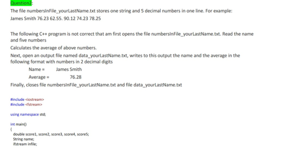 The file numbersinFile_yourLastName.txt stores one string and 5 decimal numbers in one line. For example: James Smith 76.23 62.55. 90.12 74.23 78.25 The following C++ program is not correct that am first opens the file numbersinFile_yourLastName.txt. Read the name and five numbers Calculates the average of above numbers. Next, open an output file named data_yourLastName.txt, writes to this output the name and the average in the following format with numbers in 2 decimal digits Name = James Smith Average = 76.28 Finally, closes file numberslnFile_yourLastName.txt and file data_yourLastName.txt #include <iostream> #include <fstream> using namespace std int main() double score1, score2, score3, score4, score5; String name; ifstream infile;