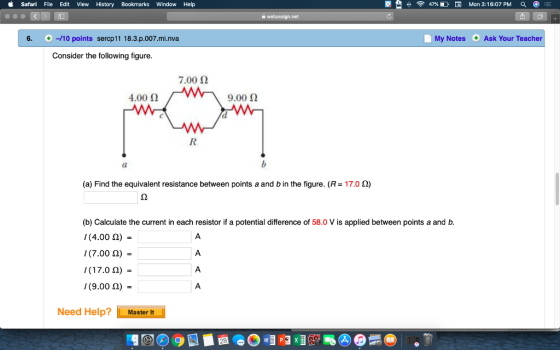Safari File Edit View History Bookmarks Window Help 令 47% D Mon 3:16:07 PM 6. 10 points sercp11 18.3.p.007.mi.nva My Notes Ask Your Teacher Consider the following figure. 7.0012 4.00 Ω 9.00 Ω (a) Find the equivalent resistance between points a and b in the figure. (R-170 Ω) (b) Calculate the current in each resistor if a potential difference of 58.0 V is applied between points a and b. (4.00 Ω)- (7.00 Ω) = (17.0 Ω) (9.00 Ω)- Need Help? Master It