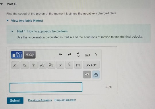 ▼ Part B Find the speed of the proton at the moment it strikes the negatively charged plate. ▼ View Available Hint(s) Hint 1, How to approach the problem Use the acceleration calculated in Part A and the equations of motion to find the final velocity. ▼ m/s Submit Previous Answers Request Answer