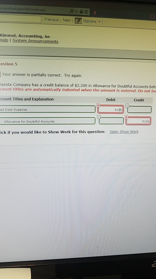 com/edugen/Iti/main.uni Previous Next Options- Kimmel, Accounting, 6e Help I System Announcements estion 5 Your answer is partially correct. Try again. rasota Company has a credit balance of $2,200 in Allowance for Doubtful Accounts befo count titles are automatically indented when the amount is entered. Do not in count Titles and Explanation Debit Credit ad Debt Expense 5100 Allowance for Doubtful Accounts Open Show Work ick if you would like to Show Work for this question:
