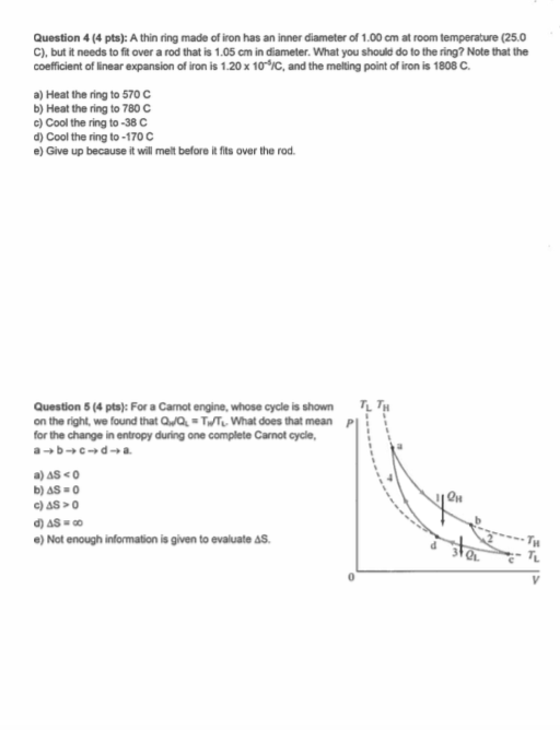 Question 4 (4 pts): A thin ring made of iron has an inner diameter of 1.00 cm at room temperature (25.0 C), but it needs to fit over a rod that is 1.05 cm in diameter. What you should do to the ring? Note that the coefficient of linear expansion of iron is 1.20x 10-IC, and the melting point of iron is 1808 C a) Heat the ring to 570 C b) Heat the ring to 780 C c)Cool the ring to-38C d) Cool the ring to-170 C e) Give up because it will melt before it fits over the rod Question 5 (4 pts): For a Camot engine, whose cycle is shown on the right, we found that QQ TWTWhat does that mean P for the change in entropy during one complete Carnot cycle, TL T e) Not enough information is given to evaluate As