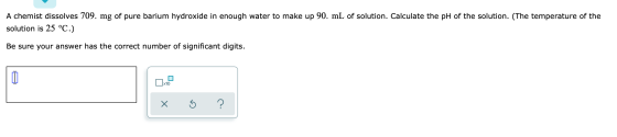 A chemist dissolves 709. mg of pure barium hydroxide in enough water to make up 90. mL of solution. Calculate the pH of the s