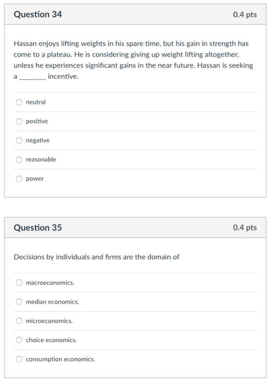 Question 34 0.4 pts Hassan enjoys lifting weights in his spare time, but his gain in strength has come to a plateau. He is considering giving up weight lifting altogether, unless he experiences significant gains in the near future. Hassan is seeking incentive. neutral O positive O negative O reasonable O power Question 35 0.4 pts Decisions by individuals and firms are the domain of macroeconomics median economics. microeconomics choice economics. consumption economics.