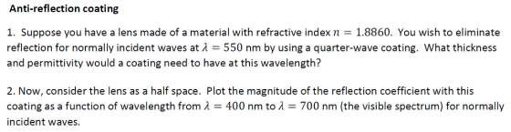 Anti-reflection coating 1. Suppose you have a lens made of a material with refractive index n 1.8860. You wish to eliminate reflection for normally incident waves at ? 550 nm by using a quarter-wave coating. What thickness and permittivity would a coating need to have at this wavelength? 2. Now, consider the lens as a half space. Plot the magnitude of the reflection coefficient with this coating as a function of wavelength from ?-400 nm to ?-700 nm (the visible spectrum) for normally incident waves.
