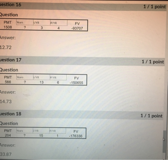 estion 16 1/1 point uestion 1508 3 4 93707 nswer 12.72 estion 17 Question 1 1 point PMT Years YRP/YR 566 FV 150655 13 6 Answer 14.73 estion 18 Question 1/1 point PMT Years YR VYR FV -176336 204 Answer 33.87 15