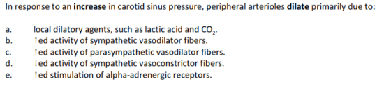 In response to an increase in carotid sinus pressure, peripheral arterioles dilate primarily due to: a. local dilatory agents, such as lactic acid and CO2 b. ed activity of sympathetic vasodilator fibers c. ed activity of parasympathetic vasodilator fibers. d. ed activity of sympathetic vasoconstrictor fibers e. ed stimulation of alpha-adrenergic receptors.