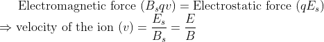 \text{Electromagnetic force } (B_sqv) = \text{Electrostatic force } {(qE_s)} \\ \Rightarrow \text{velocity of the ion } (v) = \frac{E_s}{B_s} = \frac{E}{B}