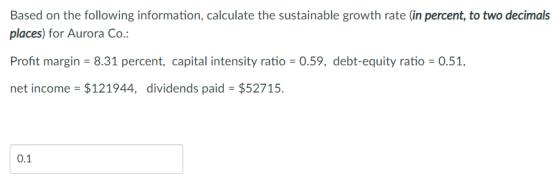 Based on the following information, calculate the sustainable growth rate (in percent, to two decimals places) for Aurora Co.: Profit margin-8.31 percent, capital intensity ratio = 0.59, debt-equity ratio = 0.51, net income $121944, dividends paid $52715. 0.1