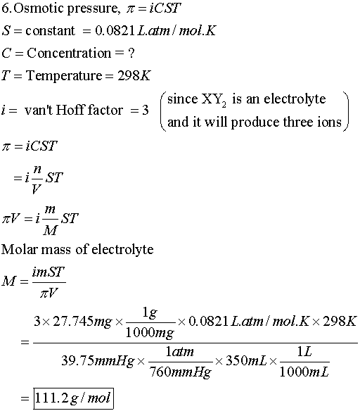 6, Osmotic pressure, ?=iC.ST S = constant = 0.0821 L·atm / mol. K C Concentration -? T- Temperature- 298K i= vant Hoff factor-3 since XY, is an electrolyte and it will produce three ions Molar mass of electrolyte 3x 27.745mg × x 0.0821 L.atm / mol. K x 298K 1000mg 1L 39.7 SmrnHg × 760mmHg 11 1 1.2g/mol