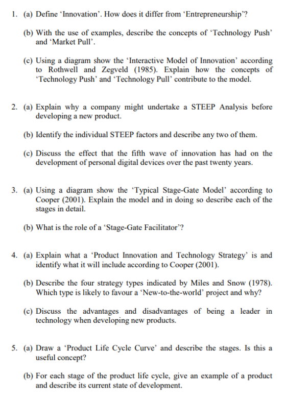 1. (a) Define Innovation. How does it differ from Entrepreneurship? (b) With the use of examples, describe the concepts of Technology Push and Market Pull. (c) Using a diagram show the Interactive Model of Innovation according to Rothwell and Zegveld (1985). Explain how the concepts of Technology Push and Technology Pull contribute to the model. 2. (a) Explain why a company might undertake a STEEP Analysis before developing a new product. (b) Identify the individual STEEP factors and describe any two of them (c) Discuss the effect that the fifth wave of innovation has had on the development of personal digital devices over the past twenty years. 3. (a) Using a diagram show the Typical Stage-Gate Model according to Cooper (2001). Explain the model and in doing so describe each of the stages in detail. (b) What is the role of a Stage-Gate Facilitator? 4. (a) Explain what a Product Innovation and Technology Strategy is and identify what it will include according to Cooper (2001). (b) Describe the four strategy types indicated by Miles and Snow (1978) Which type is likely to favour a ‘New-to-the-world project and why? (c) Discuss the advantages and disadvantages of being a leader in technology when developing new products. 5. (a) Draw a Product Life Cycle Curve and describe the stages. Is this a useful concept? (b) For each stage of the product life cycle, give an example of a product and describe its current state of development.