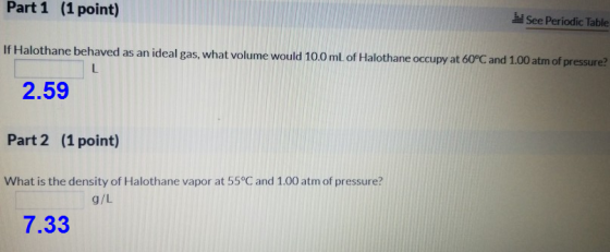 Part 1 (1 point) See Periodic Table If Halothane behaved as an ideal gas, what volume would 10.0 mL of Halothane occupy at 60