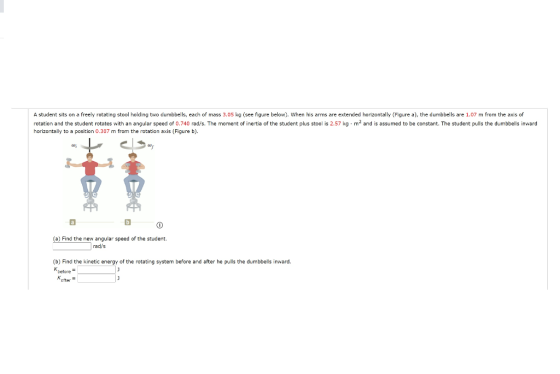 A student sits on a freely rotating stool holding two dumbbells, each of mass 3.05 kg (see figure below). When his arms are e